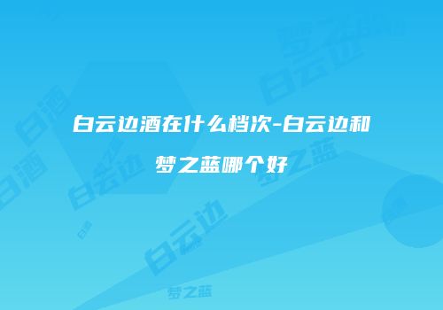 白云边酒在什么档次-白云边和梦之蓝哪个好