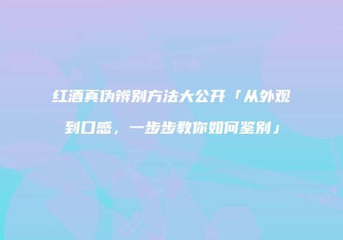红酒真伪辨别方法大公开「从外观到口感，一步步教你如何鉴别」