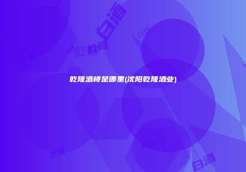 乾隆酒楼是哪里(沈阳乾隆酒业)