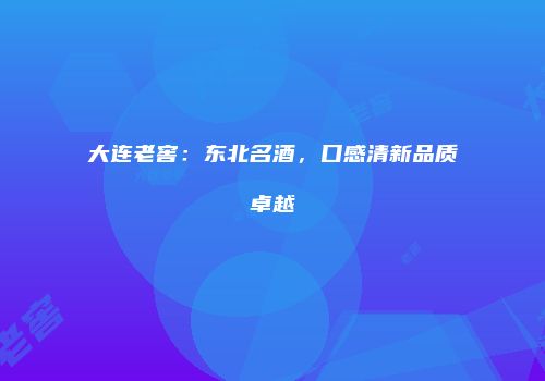 大连老窖：东北名酒，口感清新品质卓越