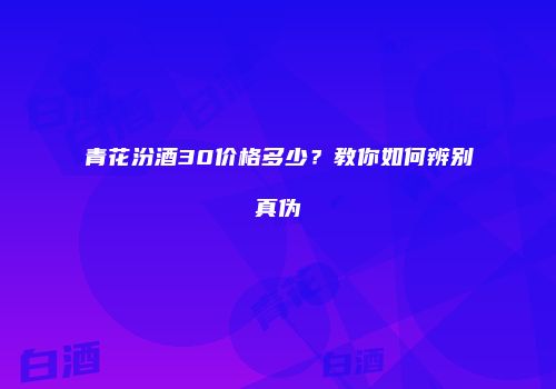 青花汾酒30价格多少？教你如何辨别真伪