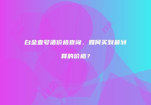 白金壹号酒价格查询，如何买到最划算的价格？