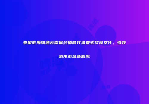 泰国胜狮啤酒云南省经销商打造泰式饮食文化，引领酒水市场新潮流