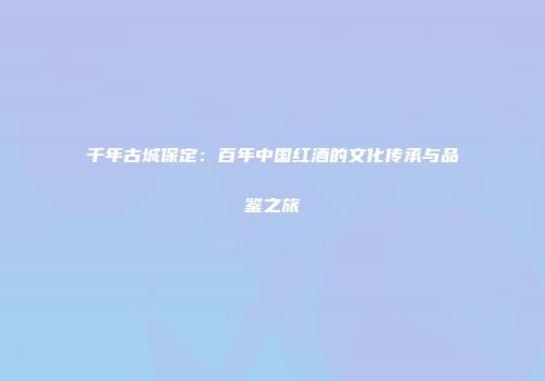 千年古城保定：百年中国红酒的文化传承与品鉴之旅