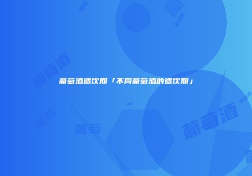 葡萄酒适饮期「不同葡萄酒的适饮期」