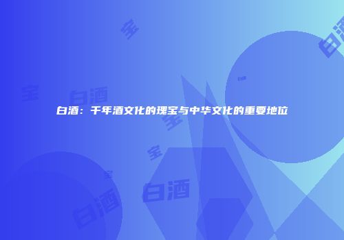 白酒：千年酒文化的瑰宝与中华文化的重要地位