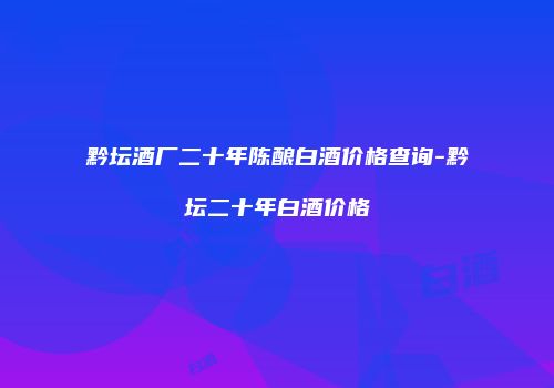 黔坛酒厂二十年陈酿白酒价格查询-黔坛二十年白酒价格