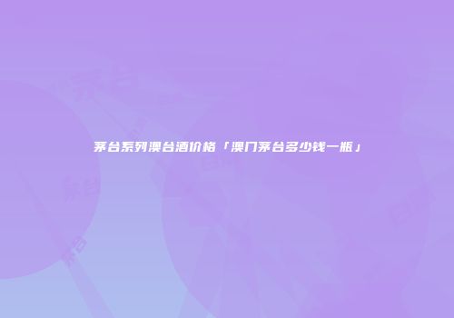 茅台系列澳台酒价格「澳门茅台多少钱一瓶」
