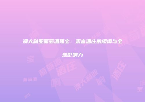 澳大利亚葡萄酒瑰宝：禾富酒庄的规模与全球影响力