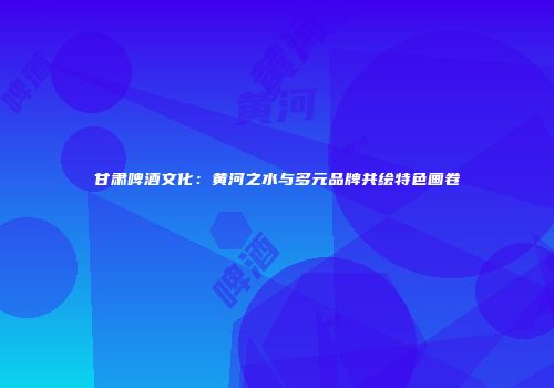 甘肃啤酒文化：黄河之水与多元品牌共绘特色画卷