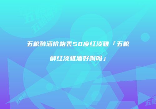 五粮醇酒价格表50度红淡雅「五粮醇红淡雅酒好喝吗」