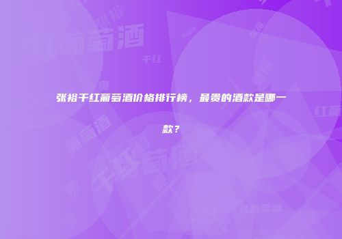 张裕干红葡萄酒价格排行榜，最贵的酒款是哪一款？