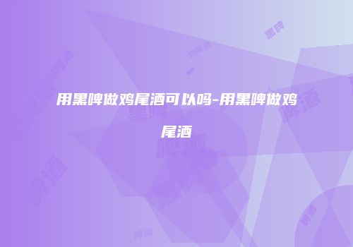 用黑啤做鸡尾酒可以吗-用黑啤做鸡尾酒