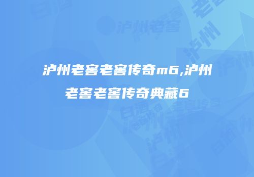 泸州老窖老窖传奇m6,泸州老窖老窖传奇典藏6