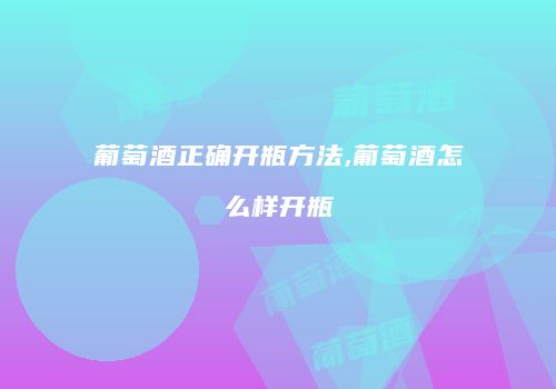 葡萄酒正确开瓶方法,葡萄酒怎么样开瓶
