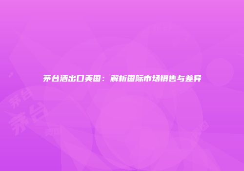 茅台酒出口美国：解析国际市场销售与差异