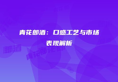 青花郎酒：口感工艺与市场表现解析