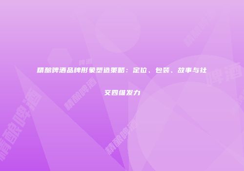 精酿啤酒品牌形象塑造策略：定位、包装、故事与社交四维发力