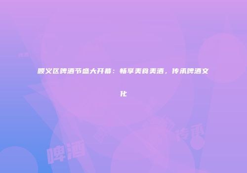 顺义区啤酒节盛大开幕：畅享美食美酒，传承啤酒文化