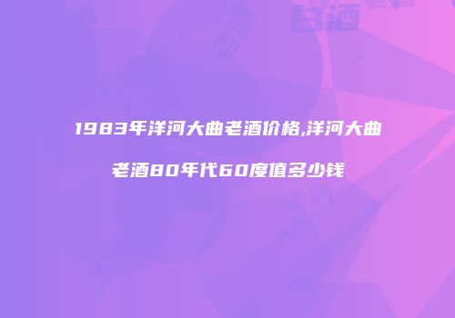 1983年洋河大曲老酒价格,洋河大曲老酒80年代60度值多少钱