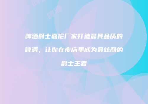 啤酒爵士嘉伦厂家打造最具品质的啤酒，让你在夜店里成为最炫酷的爵士王者