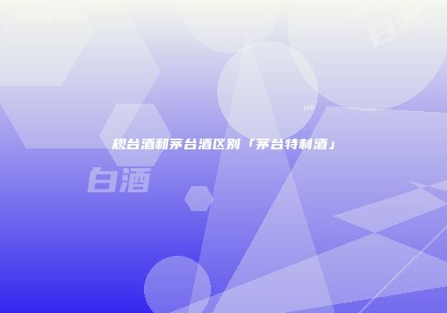 规台酒和茅台酒区别「茅台特制酒」