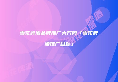 雪花啤酒品牌推广大方向「雪花啤酒推广目标」