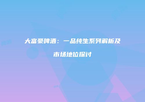 大富豪啤酒：一品纯生系列解析及市场地位探讨