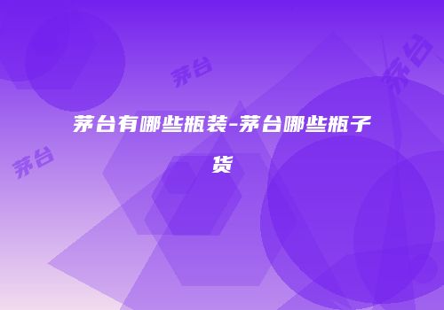 茅台有哪些瓶装-茅台哪些瓶子货