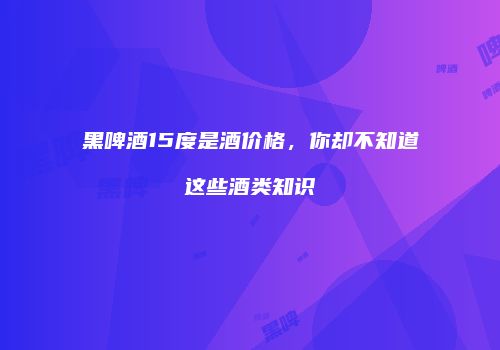 黑啤酒15度是酒价格，你却不知道这些酒类知识