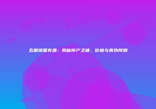 五粮液国宾酒：揭秘停产之谜、价格与真伪辨别