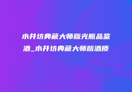 水井坊典藏大师版光瓶品鉴酒_水井坊典藏大师版酒质