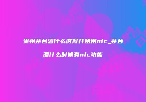 贵州茅台酒什么时候开始用nfc_茅台酒什么时候有nfc功能