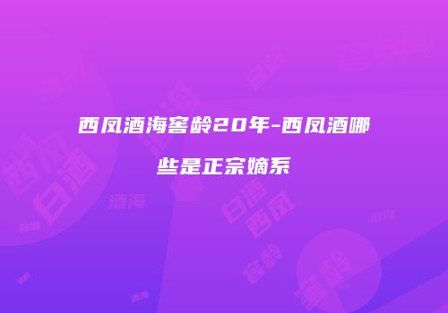 西凤酒海窖龄20年-西凤酒哪些是正宗嫡系