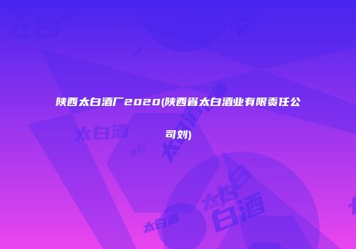 陕西太白酒厂2020(陕西省太白酒业有限责任公司刘)