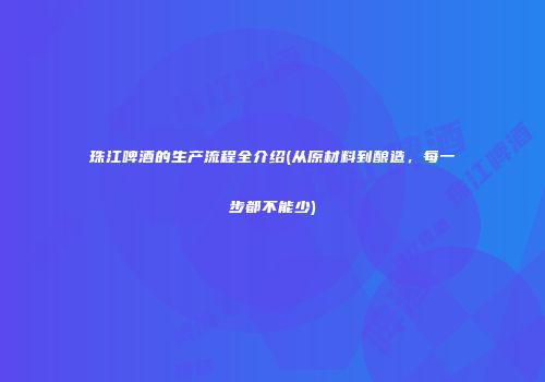珠江啤酒的生产流程全介绍(从原材料到酿造，每一步都不能少)