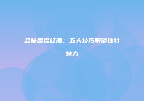 品味思福红酒：五大技巧解锁独特魅力
