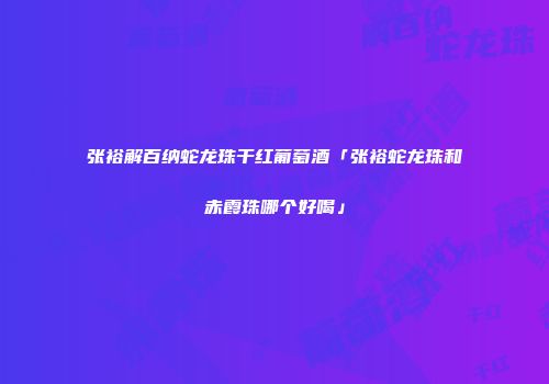 张裕解百纳蛇龙珠干红葡萄酒「张裕蛇龙珠和赤霞珠哪个好喝」