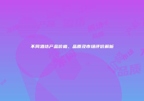 不同酒坊产品价格、品质及市场评价解析