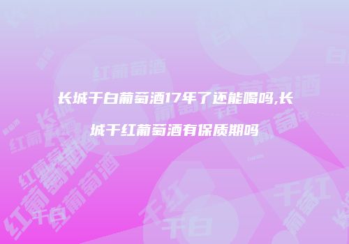 长城干白葡萄酒17年了还能喝吗,长城干红葡萄酒有保质期吗