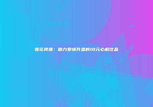 雪花啤酒：助力爱情升温的10元心机饮品