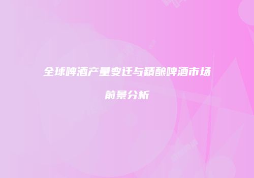 全球啤酒产量变迁与精酿啤酒市场前景分析