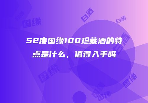 52度国缘100珍藏酒的特点是什么，值得入手吗