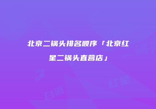 北京二锅头排名顺序「北京红星二锅头直营店」