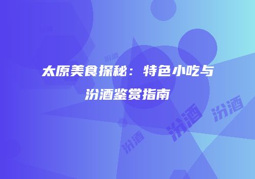 太原美食探秘：特色小吃与汾酒鉴赏指南