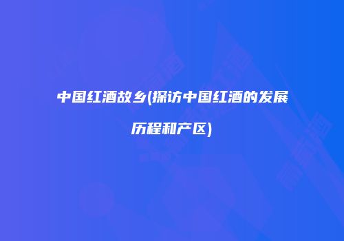 中国红酒故乡(探访中国红酒的发展历程和产区)