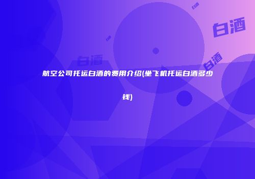 航空公司托运白酒的费用介绍(坐飞机托运白酒多少钱)