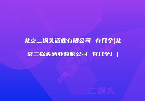 北京二锅头酒业有限公司 有几个(北京二锅头酒业有限公司 有几个厂)