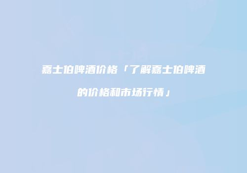 嘉士伯啤酒价格「了解嘉士伯啤酒的价格和市场行情」