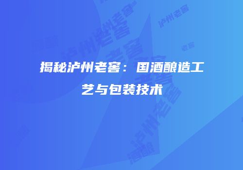 揭秘泸州老窖：国酒酿造工艺与包装技术